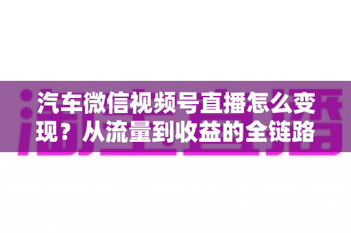 汽车微信视频号直播怎么变现？从流量到收益的全链路实战指南
