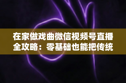在家做戏曲微信视频号直播全攻略：零基础也能把传统艺术唱进千家万户