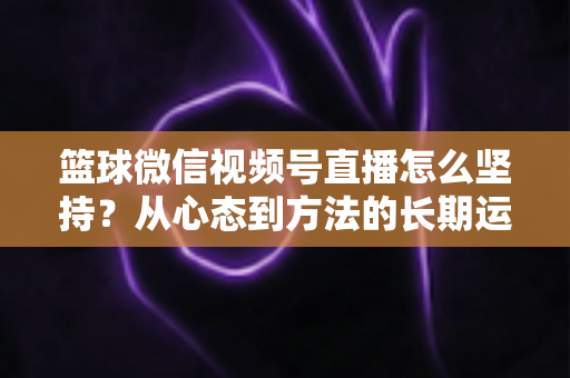 篮球微信视频号直播怎么坚持?从心态到方法的长期运营实战指南 篮球微信视频号直播怎么坚持?从心态到方法的长期运营实战指南