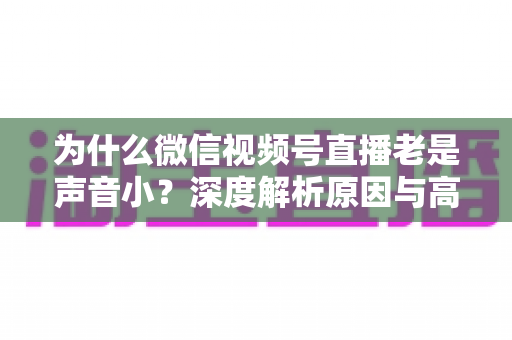 为什么微信视频号直播老是声音小?深度解析原因与高效解决方法 为什么微信视频号直播老是声音小?深度解析原因与高效解决方法