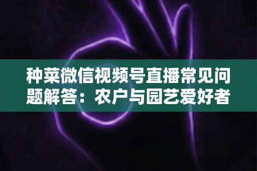 种菜微信视频号直播常见问题解答：农户与园艺爱好者的实战指南全攻略