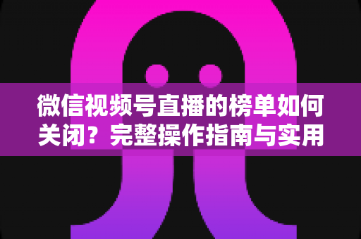 微信视频号直播的榜单如何关闭?完整操作指南与实用技巧解析 微信视频号直播的榜单如何关闭?完整操作指南与实用技巧解析