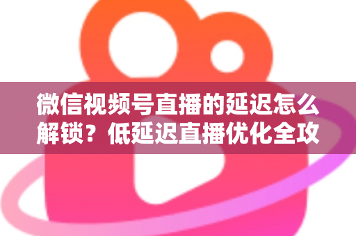 微信视频号直播的延迟怎么解锁?低延迟直播优化全攻略 微信视频号直播的延迟怎么解锁?低延迟直播优化全攻略