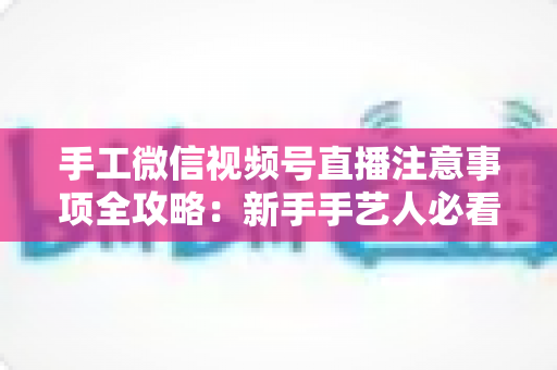 手工微信视频号直播注意事项全攻略:新手手艺人必看的开播避坑与涨粉实战指南 手工微信视频号直播注意事项全攻略:新手手艺人必看的开播避坑与涨粉实战指南