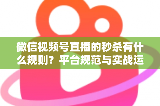 微信视频号直播的秒杀有什么规则？平台规范与实战运营全解析