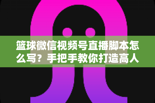 篮球微信视频号直播脚本怎么写?手把手教你打造高人气篮球直播间的完整实战指南 篮球微信视频号直播脚本怎么写?手把手教你打造高人气篮球直播间的完整实战指南