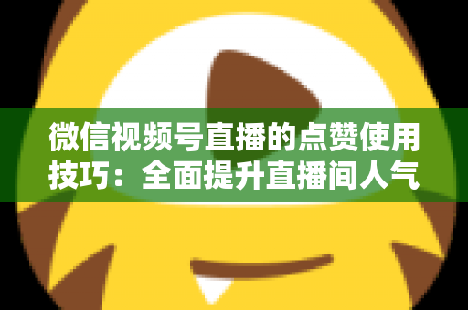 微信视频号直播的点赞使用技巧：全面提升直播间人气与互动的实战指南