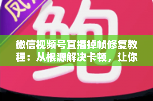 微信视频号直播掉帧修复教程：从根源解决卡顿，让你的直播画面丝般顺滑