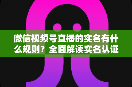 微信视频号直播的实名有什么规则？全面解读实名认证要求与开播指南