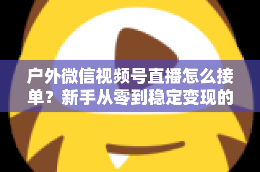户外微信视频号直播怎么接单？新手从零到稳定变现的完整实战指南