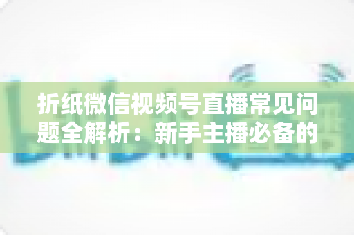 折纸微信视频号直播常见问题全解析:新手主播必备的实战避坑指南 折纸微信视频号直播常见问题全解析:新手主播必备的实战避坑指南