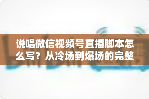 说唱微信视频号直播脚本怎么写？从冷场到爆场的完整实操指南