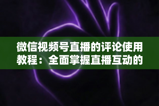 微信视频号直播的评论使用教程:全面掌握直播互动的核心技巧 微信视频号直播的评论使用教程:全面掌握直播互动的核心技巧