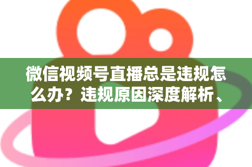 微信视频号直播总是违规怎么办?违规原因深度解析、申诉流程与实用避坑全指南 微信视频号直播总是违规怎么办?违规原因深度解析、申诉流程与实用避坑全指南