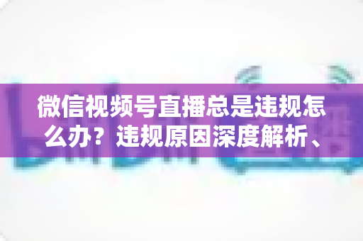 微信视频号直播总是违规怎么办?违规原因深度解析、申诉流程与实用避坑全指南 微信视频号直播总是违规怎么办?违规原因深度解析、申诉流程与实用避坑全指南