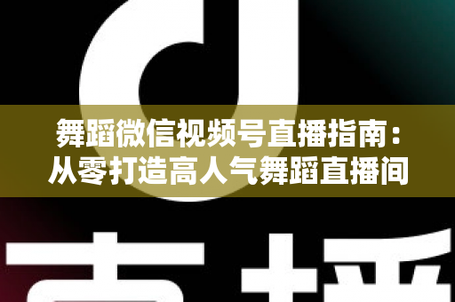 舞蹈微信视频号直播指南：从零打造高人气舞蹈直播间的实战全攻略