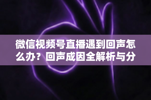 微信视频号直播遇到回声怎么办?回声成因全解析与分场景实用解决指南 微信视频号直播遇到回声怎么办?回声成因全解析与分场景实用解决指南