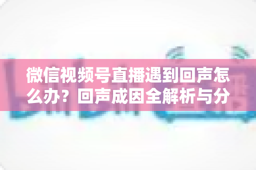 微信视频号直播遇到回声怎么办?回声成因全解析与分场景实用解决指南 微信视频号直播遇到回声怎么办?回声成因全解析与分场景实用解决指南