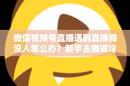 微信视频号直播遇到直播间没人怎么办?新手主播破冷启动难题的实战指南 微信视频号直播遇到直播间没人怎么办?新手主播破冷启动难题的实战指南