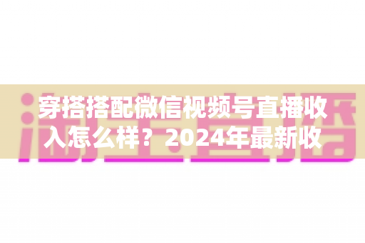 穿搭搭配微信视频号直播收入怎么样？2024年最新收入真相与变现全攻略