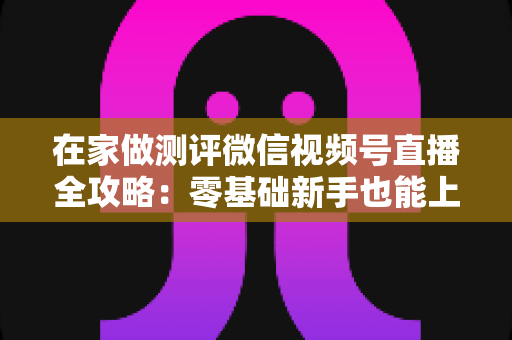 在家做测评微信视频号直播全攻略：零基础新手也能上手的居家变现指南