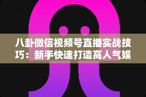 八卦微信视频号直播实战技巧：新手快速打造高人气娱乐直播间的全流程指南