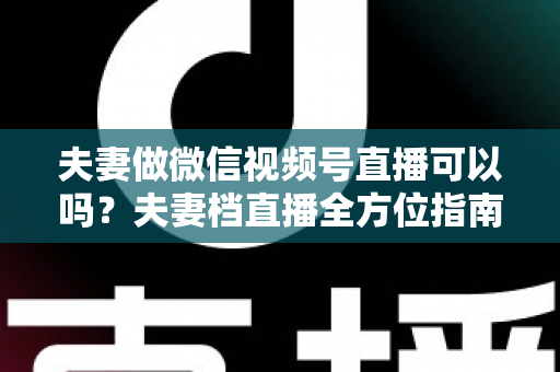 夫妻做微信视频号直播可以吗？夫妻档直播全方位指南：平台规则、优势分析与变现攻略