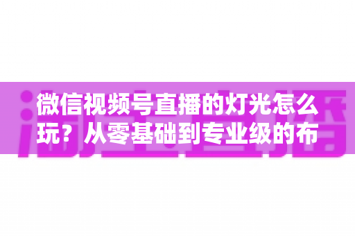 微信视频号直播的灯光怎么玩?从零基础到专业级的布光实操全攻略 微信视频号直播的灯光怎么玩?从零基础到专业级的布光实操全攻略