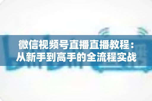 微信视频号直播直播教程：从新手到高手的全流程实战指南