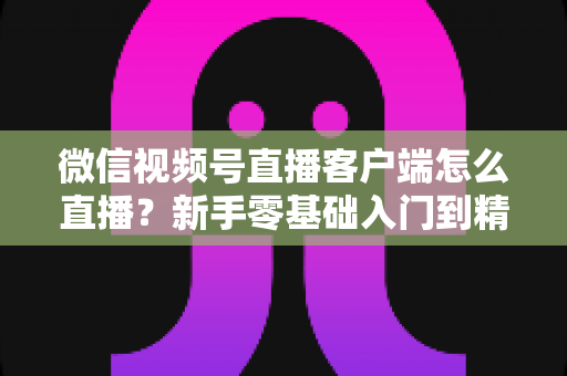 微信视频号直播客户端怎么直播?新手零基础入门到精通的完整直播教程 微信视频号直播客户端怎么直播?新手零基础入门到精通的完整直播教程