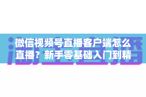 微信视频号直播客户端怎么直播?新手零基础入门到精通的完整直播教程 微信视频号直播客户端怎么直播?新手零基础入门到精通的完整直播教程