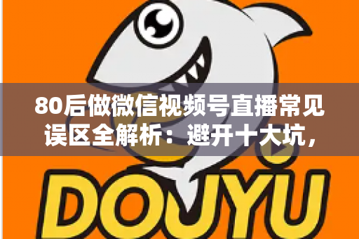 80后做微信视频号直播常见误区全解析：避开十大坑，让直播变现少走三年弯路