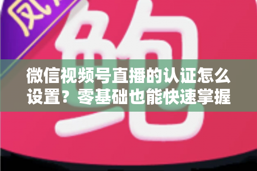 微信视频号直播的认证怎么设置?零基础也能快速掌握的认证全流程指南 微信视频号直播的认证怎么设置?零基础也能快速掌握的认证全流程指南
