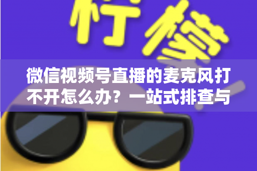 微信视频号直播的麦克风打不开怎么办?一站式排查与解决全攻略 微信视频号直播的麦克风打不开怎么办?一站式排查与解决全攻略