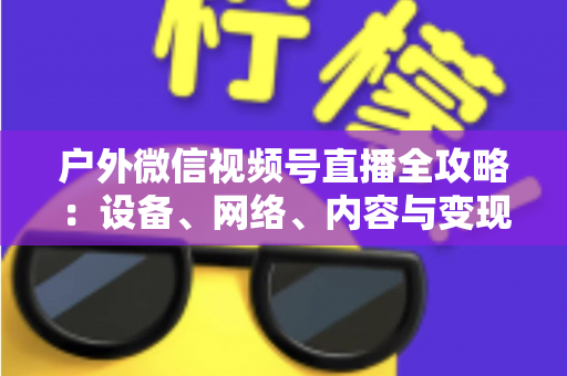 户外微信视频号直播全攻略:设备、网络、内容与变现的一站式实战指南 户外微信视频号直播全攻略:设备、网络、内容与变现的一站式实战指南