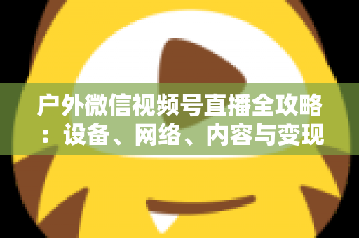 户外微信视频号直播全攻略:设备、网络、内容与变现的一站式实战指南 户外微信视频号直播全攻略:设备、网络、内容与变现的一站式实战指南