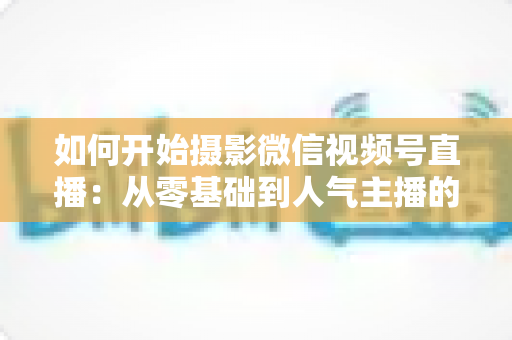 如何开始摄影微信视频号直播:从零基础到人气主播的全方位实战指南 如何开始摄影微信视频号直播:从零基础到人气主播的全方位实战指南