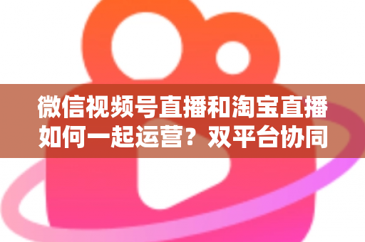 微信视频号直播和淘宝直播如何一起运营?双平台协同直播实战指南 微信视频号直播和淘宝直播如何一起运营?双平台协同直播实战指南