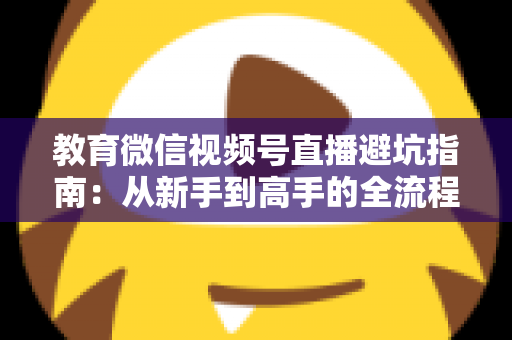 教育微信视频号直播避坑指南：从新手到高手的全流程实战攻略，助你少走弯路、高效获客