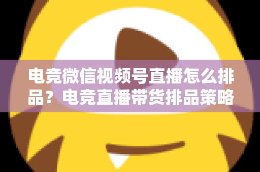 电竞微信视频号直播怎么排品?电竞直播带货排品策略与实战全解析 电竞微信视频号直播怎么排品?电竞直播带货排品策略与实战全解析