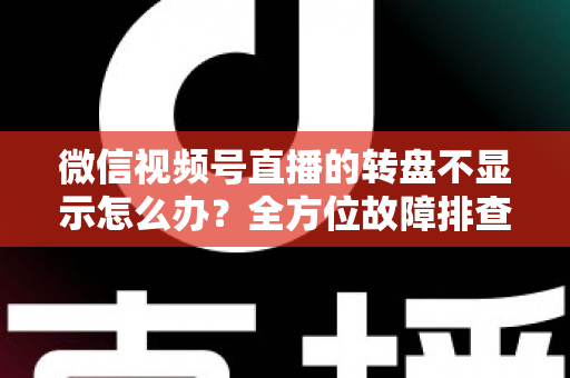 微信视频号直播的转盘不显示怎么办？全方位故障排查与高效解决方案指南