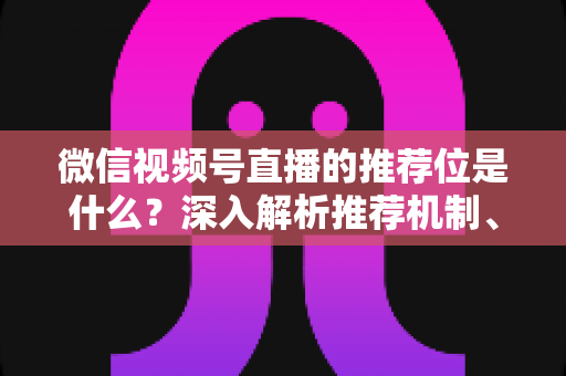 微信视频号直播的推荐位是什么？深入解析推荐机制、展示场景与获取流量实战指南
