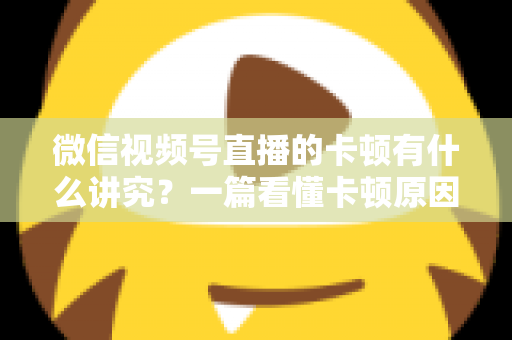 微信视频号直播的卡顿有什么讲究？一篇看懂卡顿原因、影响与全流程优化指南