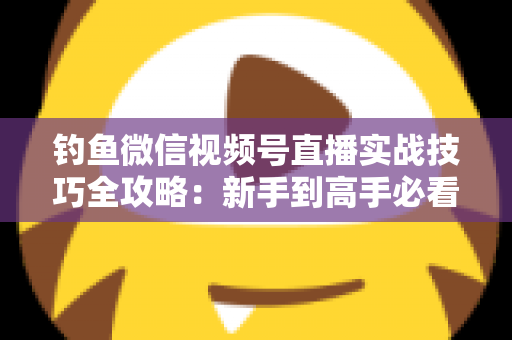 钓鱼微信视频号直播实战技巧全攻略：新手到高手必看的涨粉变现指南