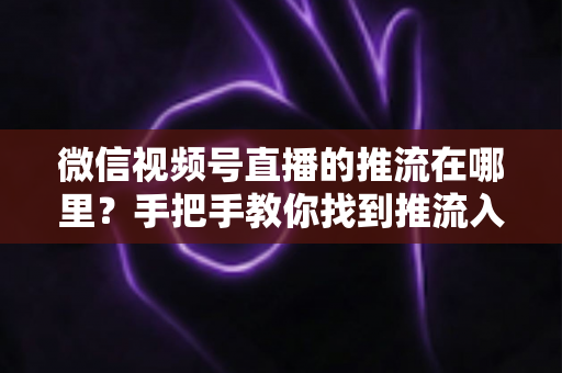 微信视频号直播的推流在哪里?手把手教你找到推流入口并完成开播设置 微信视频号直播的推流在哪里?手把手教你找到推流入口并完成开播设置