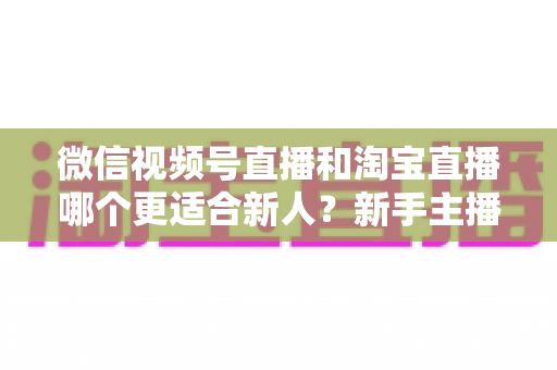 微信视频号直播和淘宝直播哪个更适合新人？新手主播平台选择与避坑全攻略