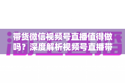 带货微信视频号直播值得做吗?深度解析视频号直播带货的真实价值与入场指南 带货微信视频号直播值得做吗?深度解析视频号直播带货的真实价值与入场指南