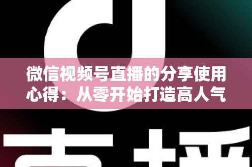 微信视频号直播的分享使用心得:从零开始打造高人气直播的实战指南 微信视频号直播的分享使用心得:从零开始打造高人气直播的实战指南