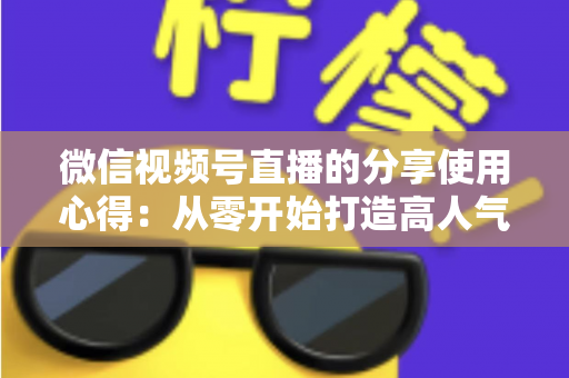 微信视频号直播的分享使用心得:从零开始打造高人气直播的实战指南 微信视频号直播的分享使用心得:从零开始打造高人气直播的实战指南