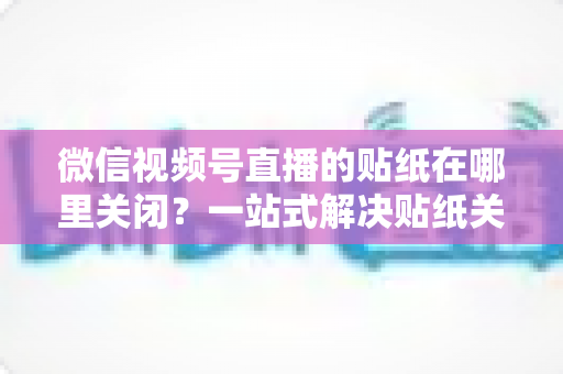 微信视频号直播的贴纸在哪里关闭？一站式解决贴纸关闭难题的完整操作指南